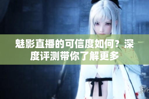 魅影直播的可信度如何？深度评测带你了解更多