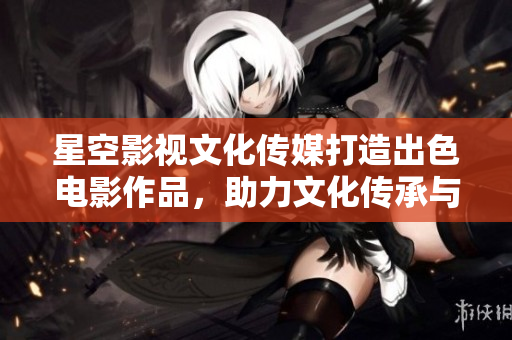 星空影视文化传媒打造出色电影作品，助力文化传承与艺术创新
