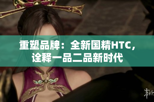 重塑品牌：全新国精HTC，诠释一品二品新时代