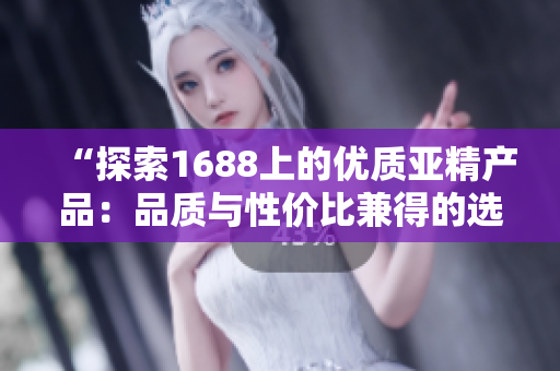 “探索1688上的优质亚精产品：品质与性价比兼得的选择盘点！”