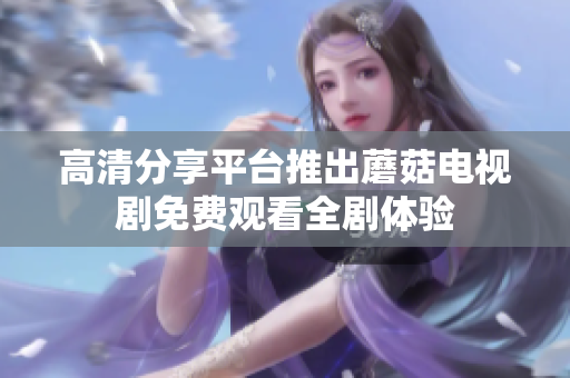 高清分享平台推出蘑菇电视剧免费观看全剧体验