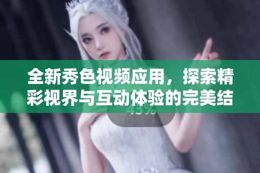 全新秀色视频应用，探索精彩视界与互动体验的完美结合