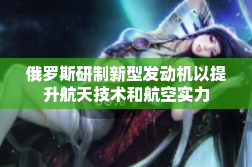 俄罗斯研制新型发动机以提升航天技术和航空实力