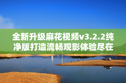 全新升级麻花视频v3.2.2纯净版打造流畅观影体验尽在掌握