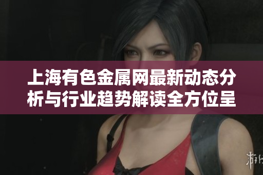 上海有色金属网最新动态分析与行业趋势解读全方位呈现
