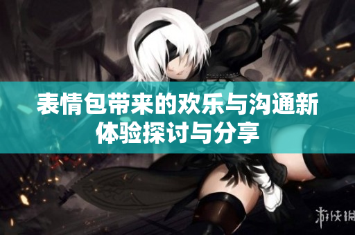 表情包带来的欢乐与沟通新体验探讨与分享