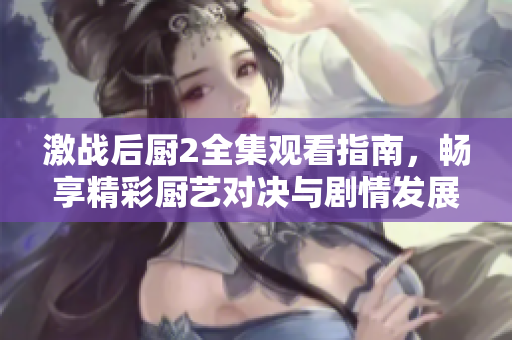 激战后厨2全集观看指南，畅享精彩厨艺对决与剧情发展