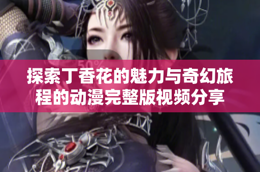 探索丁香花的魅力与奇幻旅程的动漫完整版视频分享