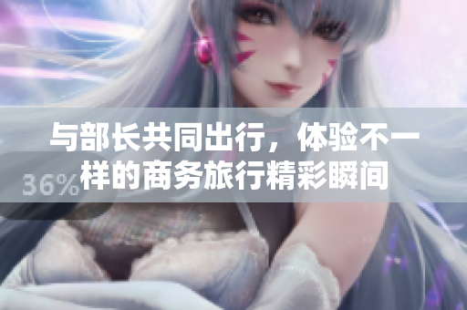 与部长共同出行，体验不一样的商务旅行精彩瞬间