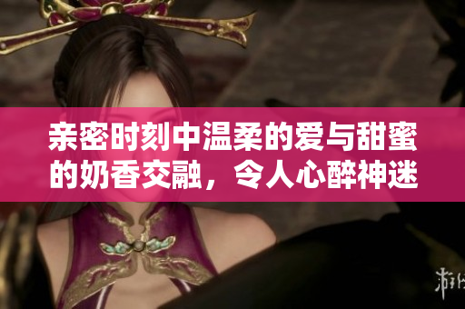 亲密时刻中温柔的爱与甜蜜的奶香交融，令人心醉神迷