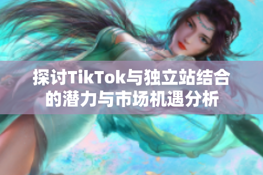 探讨TikTok与独立站结合的潜力与市场机遇分析