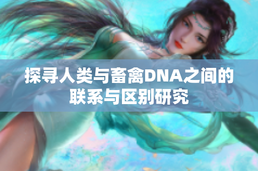 探寻人类与畜禽DNA之间的联系与区别研究