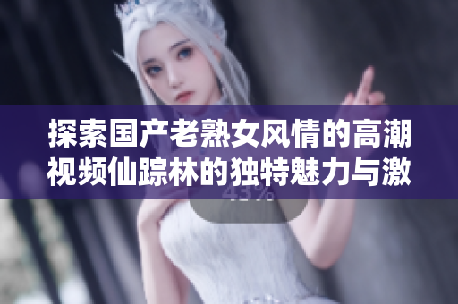 探索国产老熟女风情的高潮视频仙踪林的独特魅力与激情