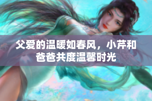 父爱的温暖如春风，小芹和爸爸共度温馨时光