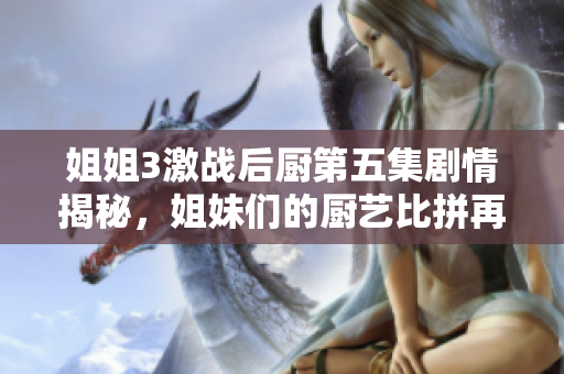 姐姐3激战后厨第五集剧情揭秘，姐妹们的厨艺比拼再度升级！