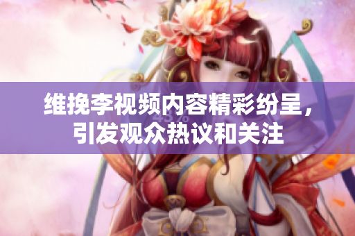 维挽李视频内容精彩纷呈，引发观众热议和关注
