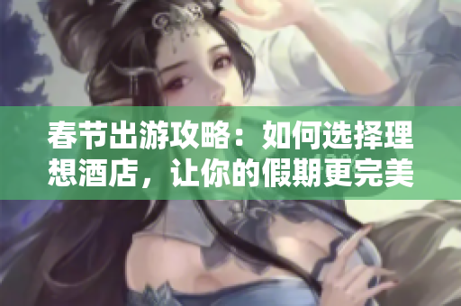 春节出游攻略：如何选择理想酒店，让你的假期更完美