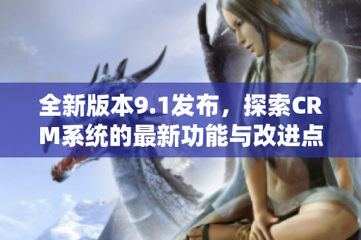全新版本9.1发布，探索CRM系统的最新功能与改进点