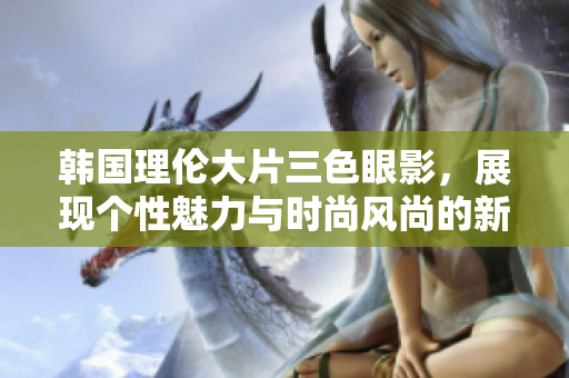 韩国理伦大片三色眼影，展现个性魅力与时尚风尚的新选择