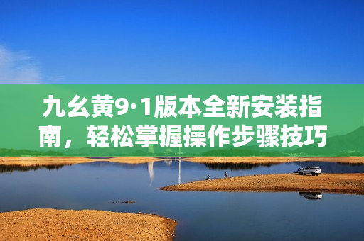 九幺黄9·1版本全新安装指南，轻松掌握操作步骤技巧