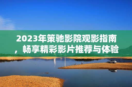 2023年策驰影院观影指南，畅享精彩影片推荐与体验