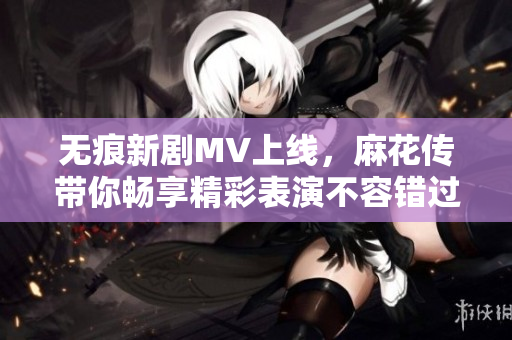 无痕新剧MV上线，麻花传带你畅享精彩表演不容错过