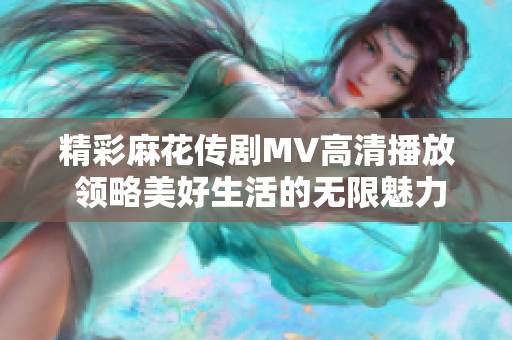 精彩麻花传剧MV高清播放 领略美好生活的无限魅力