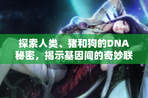 探索人类、猪和狗的DNA秘密，揭示基因间的奇妙联系与差异