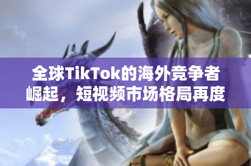 全球TikTok的海外竞争者崛起，短视频市场格局再度变革