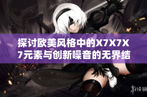 探讨欧美风格中的X7X7X7元素与创新噪音的无界结合