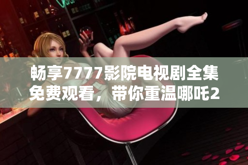 畅享7777影院电视剧全集免费观看，带你重温哪吒2的精彩瞬间