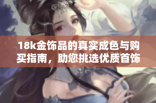 18k金饰品的真实成色与购买指南，助您挑选优质首饰