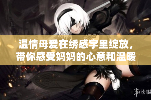 温情母爱在绣感字里绽放，带你感受妈妈的心意和温暖