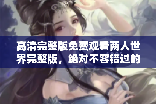 高清完整版免费观看两人世界完整版，绝对不容错过的浪漫之旅