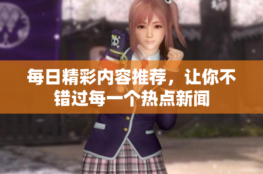 每日精彩内容推荐，让你不错过每一个热点新闻