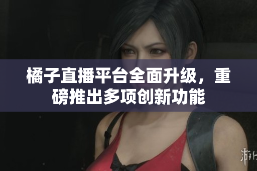橘子直播平台全面升级，重磅推出多项创新功能
