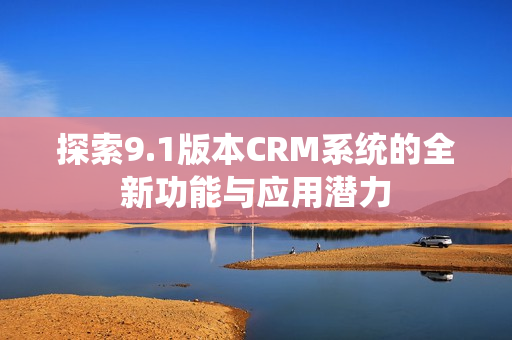探索9.1版本CRM系统的全新功能与应用潜力