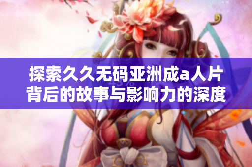 探索久久无码亚洲成a人片背后的故事与影响力的深度解析