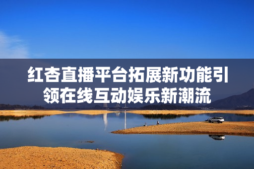 红杏直播平台拓展新功能引领在线互动娱乐新潮流