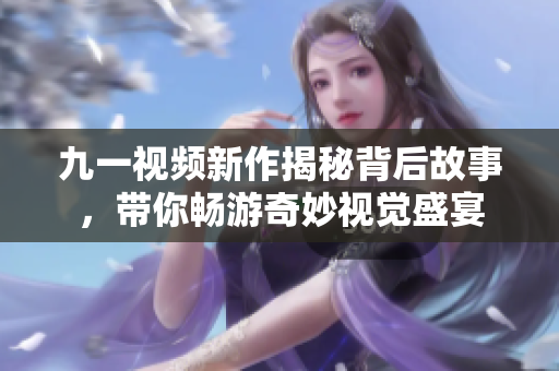 九一视频新作揭秘背后故事，带你畅游奇妙视觉盛宴