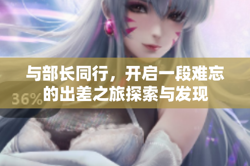 与部长同行，开启一段难忘的出差之旅探索与发现