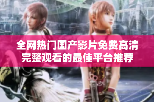 全网热门国产影片免费高清完整观看的最佳平台推荐