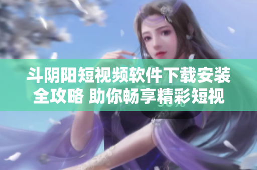 斗阴阳短视频软件下载安装全攻略 助你畅享精彩短视频体验