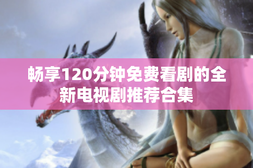畅享120分钟免费看剧的全新电视剧推荐合集
