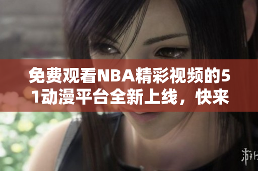 免费观看NBA精彩视频的51动漫平台全新上线，快来体验吧！