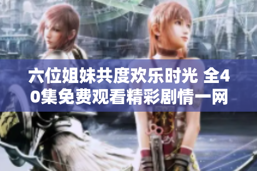 六位姐妹共度欢乐时光 全40集免费观看精彩剧情一网打尽