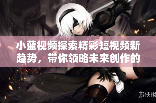 小蓝视频探索精彩短视频新趋势，带你领略未来创作的无限可能