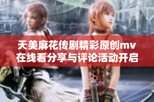 天美麻花传剧精彩原创mv在线看分享与评论活动开启