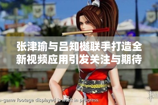 张津瑜与吕知樾联手打造全新视频应用引发关注与期待