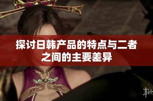 探讨日韩产品的特点与二者之间的主要差异